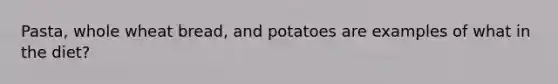 Pasta, whole wheat bread, and potatoes are examples of what in the diet?