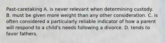 Past-caretaking A. is never relevant when determining custody. B. must be given more weight than any other consideration. C. is often considered a particularly reliable indicator of how a parent will respond to a child's needs following a divorce. D. tends to favor fathers.