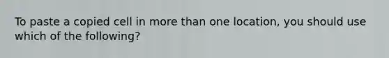 To paste a copied cell in more than one location, you should use which of the following?