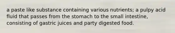 a paste like substance containing various nutrients; a pulpy acid fluid that passes from the stomach to the small intestine, consisting of gastric juices and party digested food.