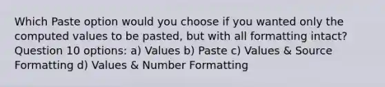 Which Paste option would you choose if you wanted only the computed values to be pasted, but with all formatting intact? Question 10 options: a) Values b) Paste c) Values & Source Formatting d) Values & Number Formatting