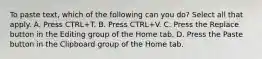 To paste text, which of the following can you do? Select all that apply. A. Press CTRL+T. B. Press CTRL+V. C. Press the Replace button in the Editing group of the Home tab. D. Press the Paste button in the Clipboard group of the Home tab.