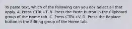 To paste text, which of the following can you do? Select all that apply. A. Press CTRL+T. B. Press the Paste button in the Clipboard group of the Home tab. C. Press CTRL+V. D. Press the Replace button in the Editing group of the Home tab.