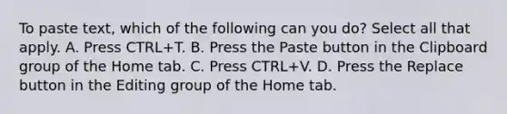 To paste text, which of the following can you do? Select all that apply. A. Press CTRL+T. B. Press the Paste button in the Clipboard group of the Home tab. C. Press CTRL+V. D. Press the Replace button in the Editing group of the Home tab.