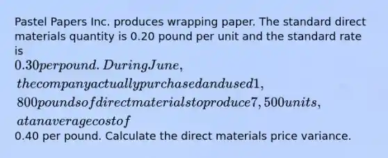 Pastel Papers Inc. produces wrapping paper. The standard direct materials quantity is 0.20 pound per unit and the standard rate is 0.30 per pound. During June, the company actually purchased and used 1,800 pounds of direct materials to produce 7,500 units, at an average cost of0.40 per pound. Calculate the direct materials price variance.