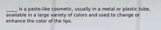 _____ is a paste-like cosmetic, usually in a metal or plastic tube, available in a large variety of colors and used to change or enhance the color of the lips.