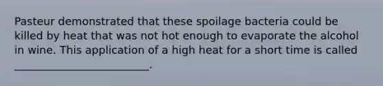 Pasteur demonstrated that these spoilage bacteria could be killed by heat that was not hot enough to evaporate the alcohol in wine. This application of a high heat for a short time is called _________________________.