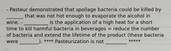 - Pasteur demonstrated that spoilage bacteria could be killed by _______ that was not hot enough to evaporate the alcohol in wine. - __________ is the application of a high heat for a short time to kill harmful bacteria in beverages = reduce the number of bacteria and extend the lifetime of the product (these bacteria were ________). **** Pasteurization is not _________ *****