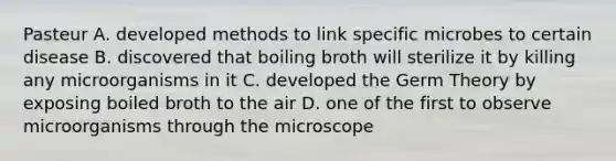 Pasteur A. developed methods to link specific microbes to certain disease B. discovered that boiling broth will sterilize it by killing any microorganisms in it C. developed the Germ Theory by exposing boiled broth to the air D. one of the first to observe microorganisms through the microscope