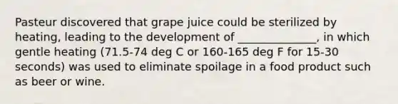 Pasteur discovered that grape juice could be sterilized by heating, leading to the development of ______________, in which gentle heating (71.5-74 deg C or 160-165 deg F for 15-30 seconds) was used to eliminate spoilage in a food product such as beer or wine.