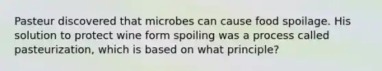 Pasteur discovered that microbes can cause food spoilage. His solution to protect wine form spoiling was a process called pasteurization, which is based on what principle?