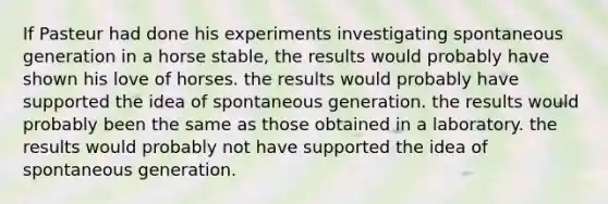 If Pasteur had done his experiments investigating spontaneous generation in a horse stable, the results would probably have shown his love of horses. the results would probably have supported the idea of spontaneous generation. the results would probably been the same as those obtained in a laboratory. the results would probably not have supported the idea of spontaneous generation.