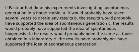 If Pasteur had done his experiments investigating spontaneous generation in a horse stable, a. it would probably have taken several years to obtain any results b. the results would probably have supported the idea of spontaneous generation c. the results would probably have supported the idea of spontaneous biogenesis d. the results would probably been the same as those obtained in a laboratory e. the results have probably not have supported the idea of spontaneous generation