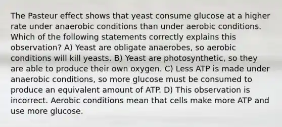 The Pasteur effect shows that yeast consume glucose at a higher rate under anaerobic conditions than under aerobic conditions. Which of the following statements correctly explains this observation? A) Yeast are obligate anaerobes, so aerobic conditions will kill yeasts. B) Yeast are photosynthetic, so they are able to produce their own oxygen. C) Less ATP is made under anaerobic conditions, so more glucose must be consumed to produce an equivalent amount of ATP. D) This observation is incorrect. Aerobic conditions mean that cells make more ATP and use more glucose.