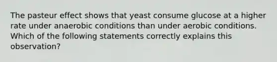 The pasteur effect shows that yeast consume glucose at a higher rate under anaerobic conditions than under aerobic conditions. Which of the following statements correctly explains this observation?