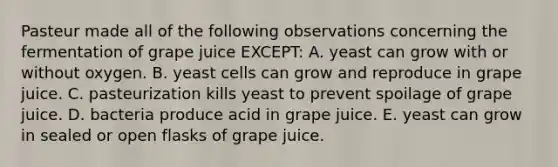 Pasteur made all of the following observations concerning the fermentation of grape juice EXCEPT: A. yeast can grow with or without oxygen. B. yeast cells can grow and reproduce in grape juice. C. pasteurization kills yeast to prevent spoilage of grape juice. D. bacteria produce acid in grape juice. E. yeast can grow in sealed or open flasks of grape juice.