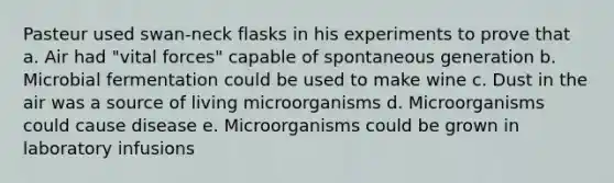 Pasteur used swan-neck flasks in his experiments to prove that a. Air had "vital forces" capable of spontaneous generation b. Microbial fermentation could be used to make wine c. Dust in the air was a source of living microorganisms d. Microorganisms could cause disease e. Microorganisms could be grown in laboratory infusions