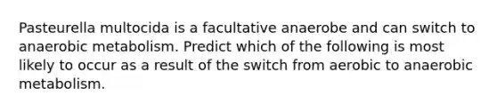 Pasteurella multocida is a facultative anaerobe and can switch to anaerobic metabolism. Predict which of the following is most likely to occur as a result of the switch from aerobic to anaerobic metabolism.