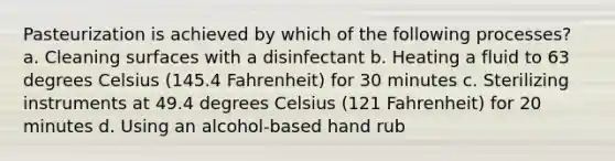 Pasteurization is achieved by which of the following processes? a. Cleaning surfaces with a disinfectant b. Heating a fluid to 63 degrees Celsius (145.4 Fahrenheit) for 30 minutes c. Sterilizing instruments at 49.4 degrees Celsius (121 Fahrenheit) for 20 minutes d. Using an alcohol-based hand rub