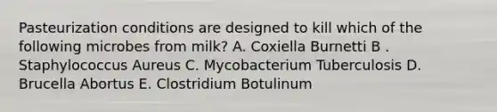 Pasteurization conditions are designed to kill which of the following microbes from milk? A. Coxiella Burnetti B . Staphylococcus Aureus C. Mycobacterium Tuberculosis D. Brucella Abortus E. Clostridium Botulinum