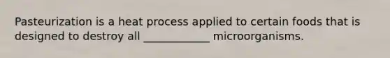 Pasteurization is a heat process applied to certain foods that is designed to destroy all ____________ microorganisms.