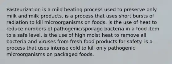 Pasteurization is a mild heating process used to preserve only milk and milk products. is a process that uses short bursts of radiation to kill microorganisms on foods. is the use of heat to reduce numbers of pathogenic/spoilage bacteria in a food item to a safe level. is the use of high moist heat to remove all bacteria and viruses from fresh food products for safety. is a process that uses intense cold to kill only pathogenic microorganisms on packaged foods.