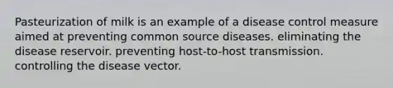 Pasteurization of milk is an example of a disease control measure aimed at preventing common source diseases. eliminating the disease reservoir. preventing host-to-host transmission. controlling the disease vector.