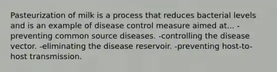 Pasteurization of milk is a process that reduces bacterial levels and is an example of disease control measure aimed at... -preventing common source diseases. -controlling the disease vector. -eliminating the disease reservoir. -preventing host-to-host transmission.