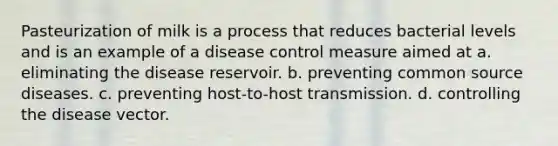 Pasteurization of milk is a process that reduces bacterial levels and is an example of a disease control measure aimed at a. eliminating the disease reservoir. b. preventing common source diseases. c. preventing host-to-host transmission. d. controlling the disease vector.