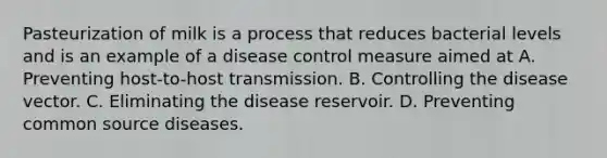 Pasteurization of milk is a process that reduces bacterial levels and is an example of a disease control measure aimed at A. Preventing host-to-host transmission. B. Controlling the disease vector. C. Eliminating the disease reservoir. D. Preventing common source diseases.