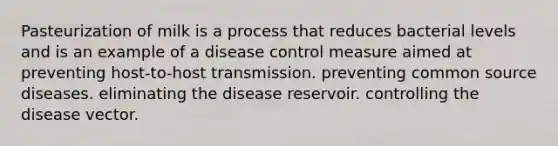 Pasteurization of milk is a process that reduces bacterial levels and is an example of a disease control measure aimed at preventing host-to-host transmission. preventing common source diseases. eliminating the disease reservoir. controlling the disease vector.