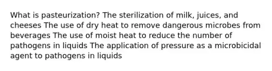 What is pasteurization? The sterilization of milk, juices, and cheeses The use of dry heat to remove dangerous microbes from beverages The use of moist heat to reduce the number of pathogens in liquids The application of pressure as a microbicidal agent to pathogens in liquids