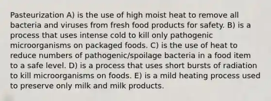 Pasteurization A) is the use of high moist heat to remove all bacteria and viruses from fresh food products for safety. B) is a process that uses intense cold to kill only pathogenic microorganisms on packaged foods. C) is the use of heat to reduce numbers of pathogenic/spoilage bacteria in a food item to a safe level. D) is a process that uses short bursts of radiation to kill microorganisms on foods. E) is a mild heating process used to preserve only milk and milk products.