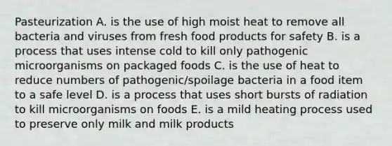 Pasteurization A. is the use of high moist heat to remove all bacteria and viruses from fresh food products for safety B. is a process that uses intense cold to kill only pathogenic microorganisms on packaged foods C. is the use of heat to reduce numbers of pathogenic/spoilage bacteria in a food item to a safe level D. is a process that uses short bursts of radiation to kill microorganisms on foods E. is a mild heating process used to preserve only milk and milk products