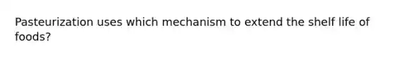Pasteurization uses which mechanism to extend the shelf life of foods?