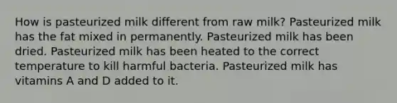 How is pasteurized milk different from raw milk? Pasteurized milk has the fat mixed in permanently. Pasteurized milk has been dried. Pasteurized milk has been heated to the correct temperature to kill harmful bacteria. Pasteurized milk has vitamins A and D added to it.