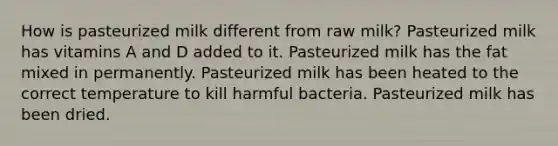 How is pasteurized milk different from raw milk? Pasteurized milk has vitamins A and D added to it. Pasteurized milk has the fat mixed in permanently. Pasteurized milk has been heated to the correct temperature to kill harmful bacteria. Pasteurized milk has been dried.