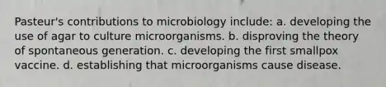 Pasteur's contributions to microbiology include: a. developing the use of agar to culture microorganisms. b. disproving the theory of spontaneous generation. c. developing the first smallpox vaccine. d. establishing that microorganisms cause disease.