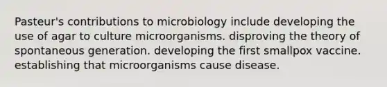 Pasteur's contributions to microbiology include developing the use of agar to culture microorganisms. disproving the theory of spontaneous generation. developing the first smallpox vaccine. establishing that microorganisms cause disease.