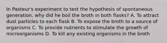 In Pasteur's experiment to test the hypothesis of spontaneous generation, why did he boil the broth in both flasks? A. To attract dust particles to each flask B. To expose the broth to a source of organisms C. To provide nutrients to stimulate the growth of microorganisms D. To kill any existing organisms in the broth