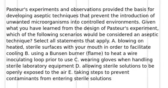 Pasteur's experiments and observations provided the basis for developing aseptic techniques that prevent the introduction of unwanted microorganisms into controlled environments. Given what you have learned from the design of Pasteur's experiment, which of the following scenarios would be considered an aseptic technique? Select all statements that apply. A. blowing on heated, sterile surfaces with your mouth in order to facilitate cooling B. using a Bunsen burner (flame) to heat a wire inoculating loop prior to use C. wearing gloves when handling sterile laboratory equipment D. allowing sterile solutions to be openly exposed to the air E. taking steps to prevent contaminants from entering sterile solutions