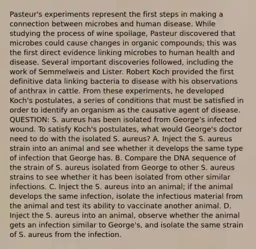 Pasteur's experiments represent the first steps in making a connection between microbes and human disease. While studying the process of wine spoilage, Pasteur discovered that microbes could cause changes in organic compounds; this was the first direct evidence linking microbes to human health and disease. Several important discoveries followed, including the work of Semmelweis and Lister. Robert Koch provided the first definitive data linking bacteria to disease with his observations of anthrax in cattle. From these experiments, he developed Koch's postulates, a series of conditions that must be satisfied in order to identify an organism as the causative agent of disease. QUESTION: S. aureus has been isolated from George's infected wound. To satisfy Koch's postulates, what would George's doctor need to do with the isolated S. aureus? A. Inject the S. aureus strain into an animal and see whether it develops the same type of infection that George has. B. Compare the DNA sequence of the strain of S. aureus isolated from George to other S. aureus strains to see whether it has been isolated from other similar infections. C. Inject the S. aureus into an animal; if the animal develops the same infection, isolate the infectious material from the animal and test its ability to vaccinate another animal. D. Inject the S. aureus into an animal, observe whether the animal gets an infection similar to George's, and isolate the same strain of S. aureus from the infection.