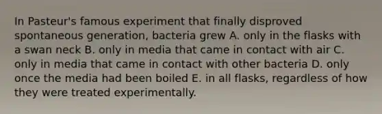 In Pasteur's famous experiment that finally disproved spontaneous generation, bacteria grew A. only in the flasks with a swan neck B. only in media that came in contact with air C. only in media that came in contact with other bacteria D. only once the media had been boiled E. in all flasks, regardless of how they were treated experimentally.