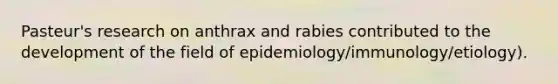 Pasteur's research on anthrax and rabies contributed to the development of the field of epidemiology/immunology/etiology).