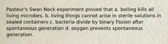 Pasteur's Swan Neck experiment proved that a. boiling kills all living microbes. b. living things cannot arise in sterile solutions in sealed containers c. bacteria divide by binary fission after spontaneous generation d. oxygen prevents spontaneous generation.