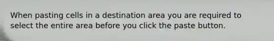 When pasting cells in a destination area you are required to select the entire area before you click the paste button.