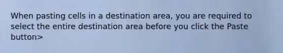 When pasting cells in a destination area, you are required to select the entire destination area before you click the Paste button>