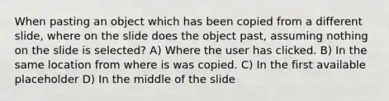 When pasting an object which has been copied from a different slide, where on the slide does the object past, assuming nothing on the slide is selected? A) Where the user has clicked. B) In the same location from where is was copied. C) In the first available placeholder D) In the middle of the slide