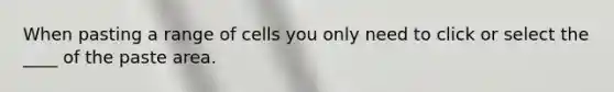 When pasting a range of cells you only need to click or select the ____ of the paste area.