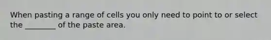 When pasting a range of cells you only need to point to or select the ________ of the paste area.